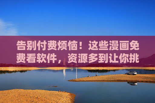 告别付费烦恼！这些漫画免费看软件，资源多到让你挑花眼，告别付费！免费漫画软件资源多到挑花眼