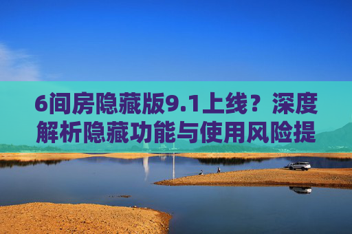 6间房隐藏版9.1上线？深度解析隐藏功能与使用风险提醒，6间房隐藏版9.1上线，隐藏功能深度解析与使用风险提醒