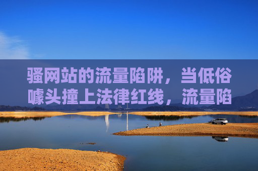 骚网站的流量陷阱，当低俗噱头撞上法律红线，流量陷阱，低俗噱头撞法律红线