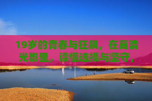 19岁的青春与狂飙，在高清光影里，读懂选择与坚守，19岁青春狂飙，光影里的选择与坚守