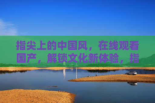 指尖上的中国风，在线观看国产，解锁文化新体验，指尖中国风，在线观看，解锁文化新体验