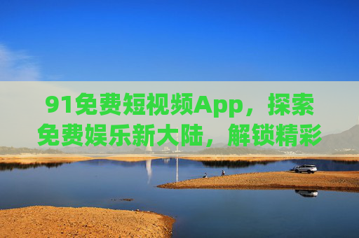 91免费短视频App，探索免费娱乐新大陆，解锁精彩短视频世界，91免费短视频App，解锁免费娱乐新大陆