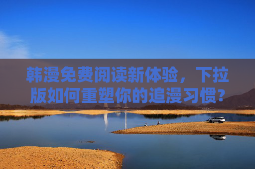 韩漫免费阅读新体验，下拉版如何重塑你的追漫习惯？下拉版韩漫免费阅读，重塑你的追漫习惯