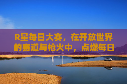 R星每日大赛，在开放世界的赛道与枪火中，点燃每日竞技激情，R星每日开放世界赛道枪火大赛