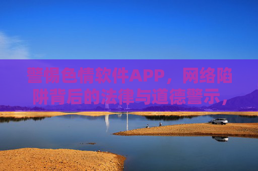警惕色情软件APP，网络陷阱背后的法律与道德警示，警惕色情软件APP，网络陷阱的法律与道德警示