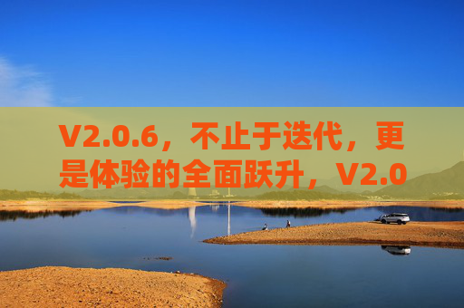 V2.0.6，不止于迭代，更是体验的全面跃升，V2.0.6，体验的全面跃升