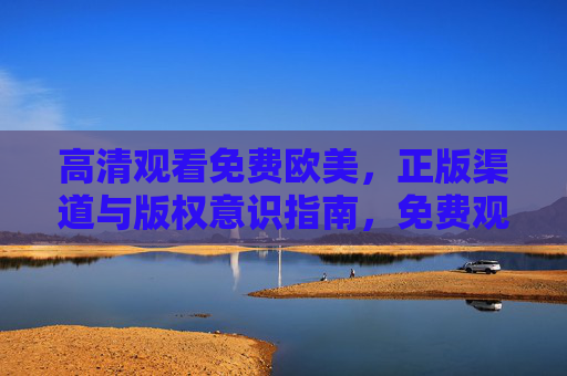 高清观看免费欧美，正版渠道与版权意识指南，免费观看欧美高清，正版渠道与版权意识指南