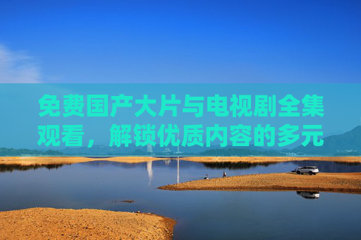 免费国产大片与电视剧全集观看，解锁优质内容的多元入口，免费国产大片与电视剧全集，解锁优质内容多元入口
