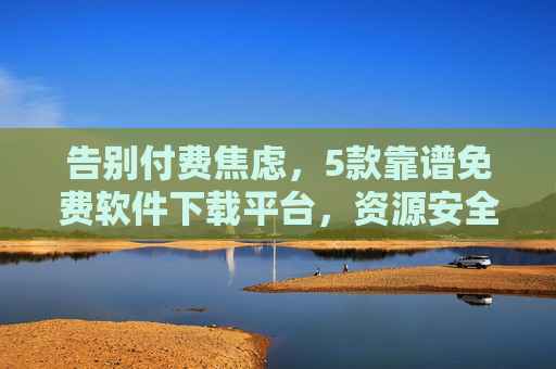 告别付费焦虑，5款靠谱免费软件下载平台，资源安全无压力！告别付费焦虑，5大靠谱免费软件下载平台，资源安全无压力