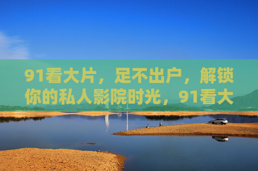 91看大片，足不出户，解锁你的私人影院时光，91看大片，足不出户，解锁私人影院时光