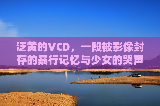 泛黄的VCD，一段被影像封存的暴行记忆与少女的哭声，泛黄VCD，影像封存的暴行记忆与少女哭声