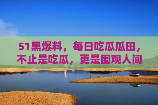 51黑爆料，每日吃瓜瓜田，不止是吃瓜，更是围观人间百态，51黑爆料，每日吃瓜，围观人间百态