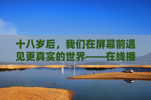 十八岁后，我们在屏幕前遇见更真实的世界——在线播放剧集的成年仪式，在线剧集，十八岁的真实世界成年仪式
