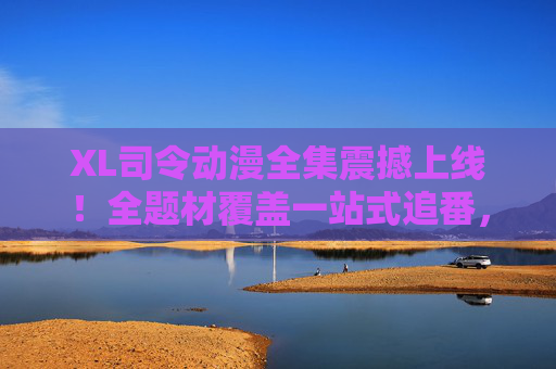 XL司令动漫全集震撼上线！全题材覆盖一站式追番，动漫迷的终极盛宴来了！XL司令动漫全集震撼上线，全题材覆盖一站式追番，动漫迷终极盛宴