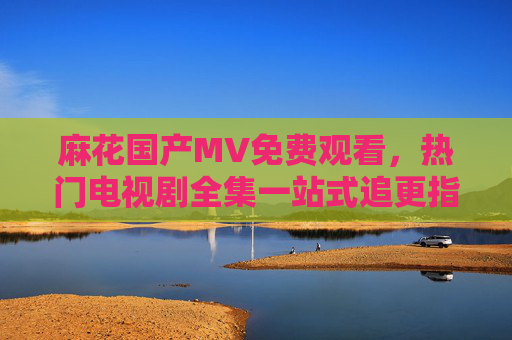 麻花国产MV免费观看，热门电视剧全集一站式追更指南，麻花国产MV与热门电视剧全集免费一站式追更指南