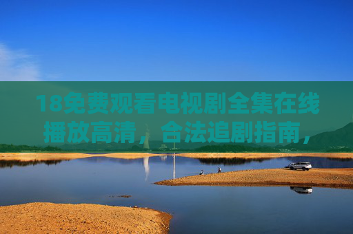 18免费观看电视剧全集在线播放高清，合法追剧指南，畅享无广告高清体验，合法免费高清无广告追剧指南