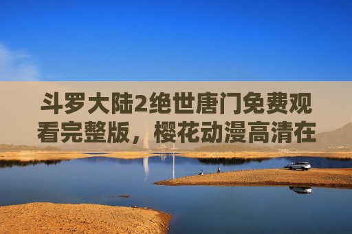 斗罗大陆2绝世唐门免费观看完整版，樱花动漫高清在线，热血冒险一网打尽！斗罗大陆2绝世唐门免费高清完整版观看 - 樱花动漫热血冒险
