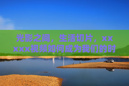 光影之间，生活切片，xxxxx视频如何成为我们的时代注脚？光影之间，生活切片，日常影像如何成为我们的时代注脚？