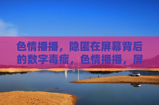 色情播播，隐匿在屏幕背后的数字毒瘤，色情播播，屏幕背后的数字毒瘤