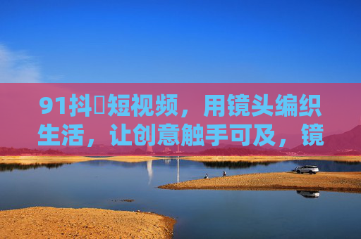 91抖抈短视频，用镜头编织生活，让创意触手可及，镜头编织生活，创意触手可及