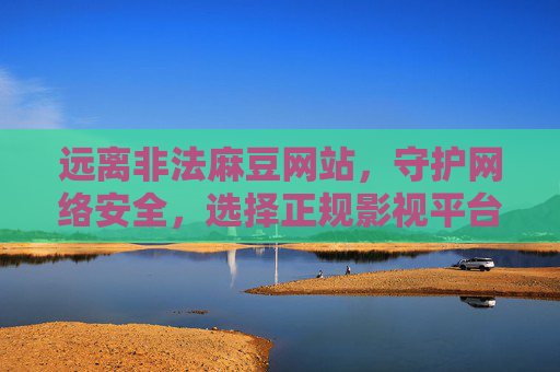 远离非法麻豆网站，守护网络安全，选择正规影视平台，远离非法麻豆，守护网络安全，选择正规影视