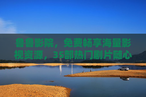 鲁鲁影院，免费畅享海量影视资源，35部热门剧片随心看，鲁鲁影院，免费畅享海量热门影视