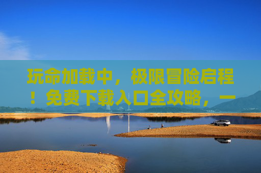 玩命加载中，极限冒险启程！免费下载入口全攻略，一键解锁你的热血体验，玩命加载！极限冒险免费下载全攻略，一键解锁热血体验