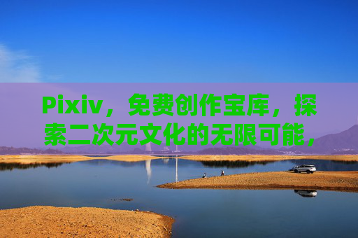Pixiv，免费创作宝库，探索二次元文化的无限可能，Pixiv，免费创作宝库，探索二次元文化的无限可能