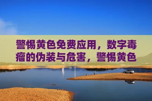 警惕黄色免费应用，数字毒瘤的伪装与危害，警惕黄色免费应用，数字毒瘤的伪装与危害
