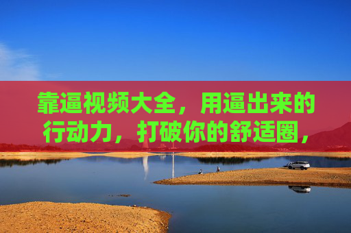 靠逼视频大全，用逼出来的行动力，打破你的舒适圈，靠逼视频，激发行动力，打破舒适圈