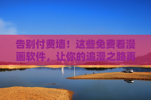 告别付费墙！这些免费看漫画软件，让你的追漫之路再无门槛，告别付费墙！免费看漫画软件，追漫再无门槛