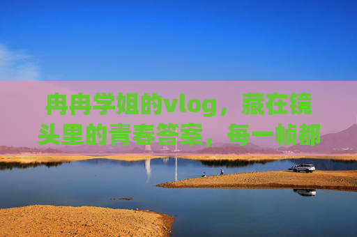冉冉学姐的vlog，藏在镜头里的青春答案，每一帧都藏着温柔，冉冉学姐的vlog，镜头里的温柔青春答案