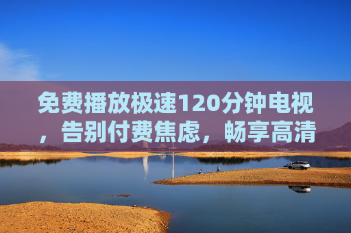 免费播放极速120分钟电视，告别付费焦虑，畅享高清影音新体验，免费畅看120分钟电视，告别付费焦虑，尽享高清影音新体验