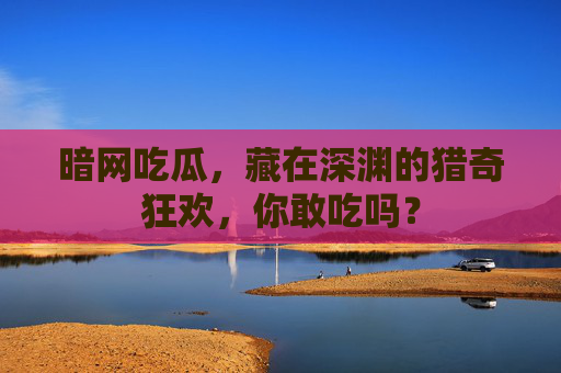 暗网吃瓜，藏在深渊的猎奇狂欢，你敢吃吗？