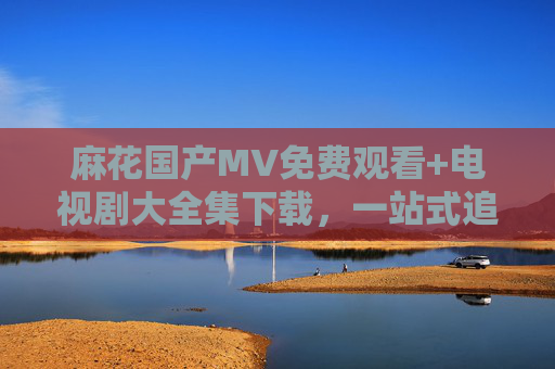 麻花国产MV免费观看+电视剧大全集下载，一站式追剧听歌指南，一站式国产追剧听歌指南，MV免费观看+电视剧全集下载