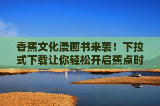 香蕉文化漫画书来袭！下拉式下载让你轻松开启蕉点时光，香蕉文化漫画书来袭！下拉下载开启蕉点时光