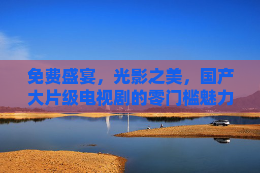 免费盛宴，光影之美，国产大片级电视剧的零门槛魅力，零门槛免费，国产大片级电视剧的光影盛宴
