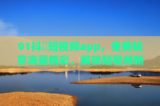 91抖抈短视频app，免费畅享海量精彩，解锁短视频新乐趣