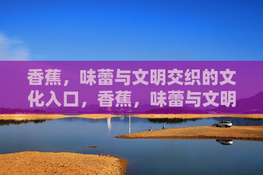 香蕉，味蕾与文明交织的文化入口，香蕉，味蕾与文明的交织入口