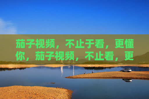 茄子视频，不止于看，更懂你，茄子视频，不止看，更懂你