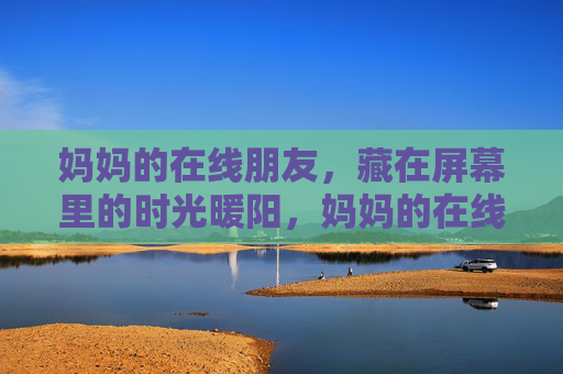 妈妈的在线朋友，藏在屏幕里的时光暖阳，妈妈的在线朋友，屏幕里的时光暖阳