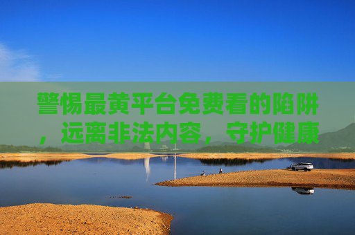 警惕最黄平台免费看的陷阱，远离非法内容，守护健康生活，警惕免费看黄陷阱，远离非法平台，守护健康生活