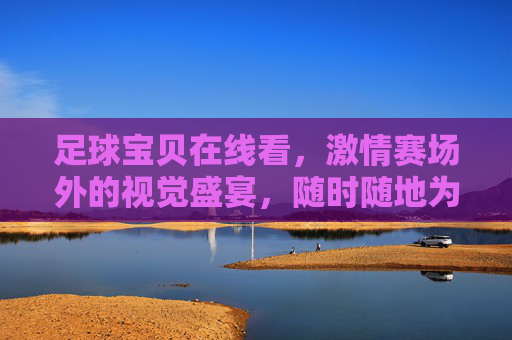 足球宝贝在线看，激情赛场外的视觉盛宴，随时随地为你直播，足球宝贝在线视觉盛宴，赛场外激情直播