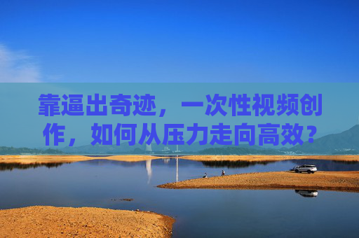 靠逼出奇迹，一次性视频创作，如何从压力走向高效？一次性视频创作，压力逼出的高效奇迹