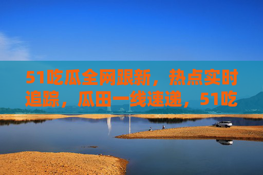 51吃瓜全网跟新，热点实时追踪，瓜田一线速递，51吃瓜全网实时一线速递