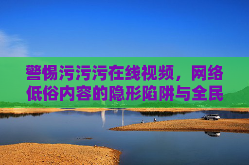 警惕污污污在线视频，网络低俗内容的隐形陷阱与全民防线，警惕低俗在线视频，网络隐形陷阱与全民防线