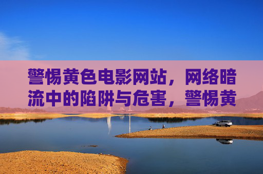 警惕黄色电影网站，网络暗流中的陷阱与危害，警惕黄色电影网站，网络暗流中的陷阱与危害