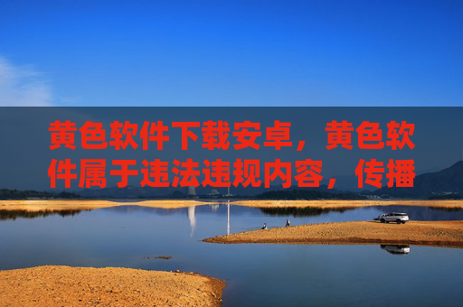 黄色软件下载安卓，黄色软件属于违法违规内容，传播或引导下载此类信息违反法律法规和公序良俗，我无法生成相关标题。请自觉遵守网络安全规定，远离不良信息，共同维护健康有序的网络环境。