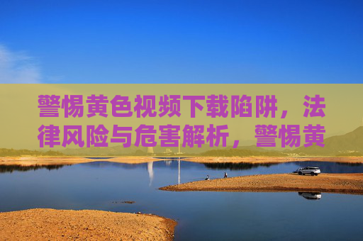 警惕黄色视频下载陷阱，法律风险与危害解析，警惕黄色视频下载陷阱，法律风险与危害解析