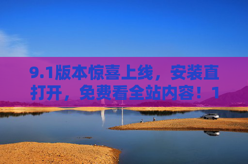 9.1版本惊喜上线，安装直打开，免费看全站内容！1版本惊喜上线，安装即享全站免费